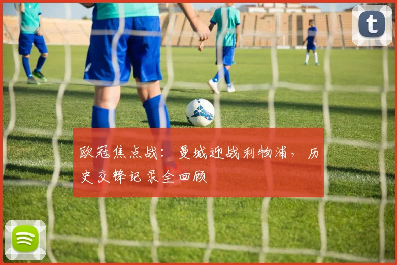 欧冠焦点战：曼城迎战利物浦，历史交锋记录全回顾