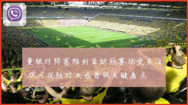 曼联对阵塞维利亚欧冠赛场受关注 双方攻防对决成晋级关键看点